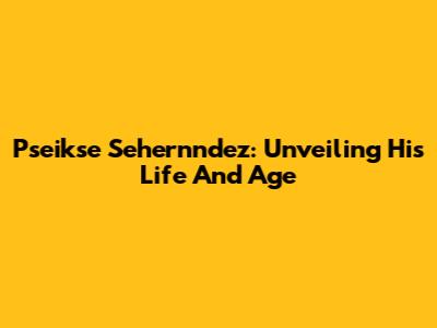 Pseikse Sehernndez: Unveiling His Life And Age
