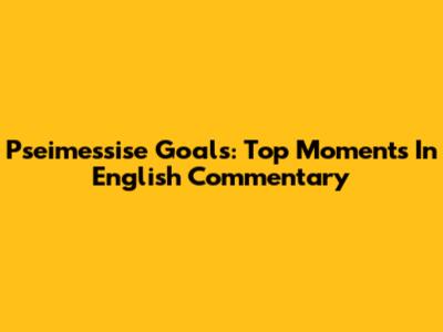 Pseimessise Goals: Top Moments In English Commentary