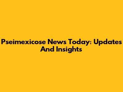 Pseimexicose News Today: Updates And Insights