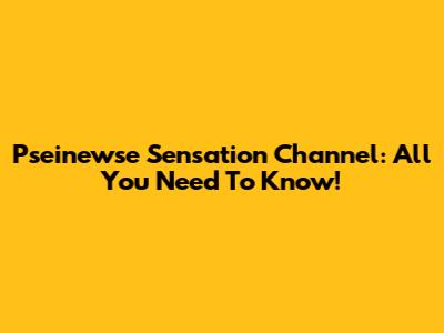 Pseinewse Sensation Channel: All You Need To Know!