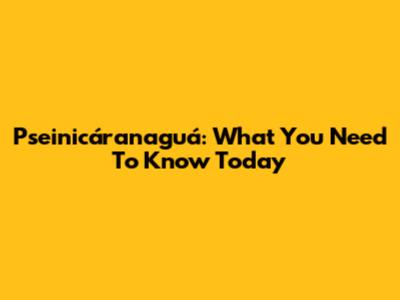 Pseinicáranaguá: What You Need To Know Today
