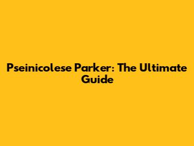 Pseinicolese Parker: The Ultimate Guide