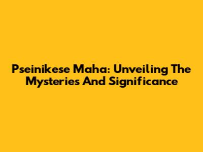 Pseinikese Maha: Unveiling The Mysteries And Significance
