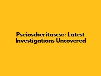 Pseioscberitascse: Latest Investigations Uncovered