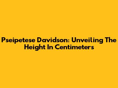 Pseipetese Davidson: Unveiling The Height In Centimeters