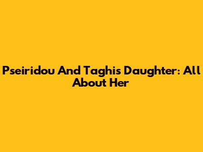 Pseiridou And Taghi's Daughter: All About Her