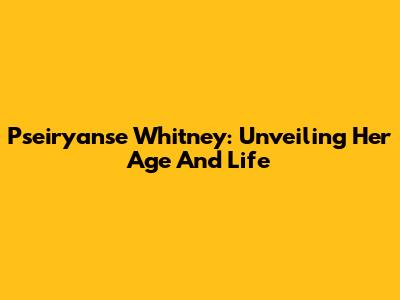 Pseiryanse Whitney: Unveiling Her Age And Life