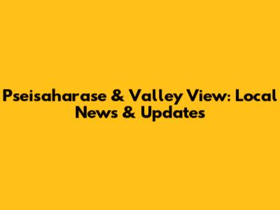 Pseisaharase & Valley View: Local News & Updates