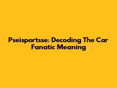 Pseisportsse: Decoding The Car Fanatic Meaning