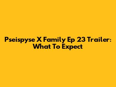 Pseispyse X Family Ep 23 Trailer: What To Expect