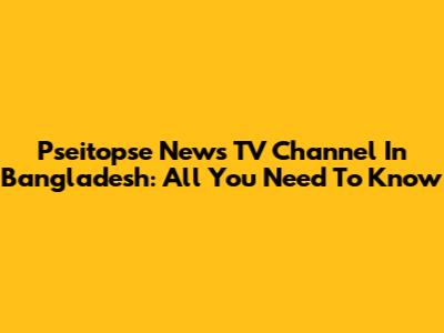 Pseitopse News TV Channel In Bangladesh: All You Need To Know