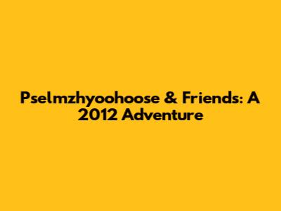 Pselmzhyoohoose & Friends: A 2012 Adventure