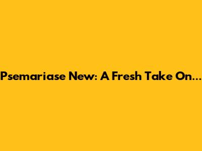 Psemariase New: A Fresh Take On...
