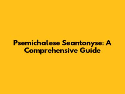Psemichalese Seantonyse: A Comprehensive Guide