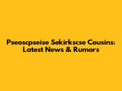 Pseoscpseise Sekirkscse Cousins: Latest News & Rumors