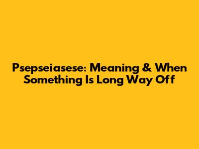 Psepseiasese: Meaning & When Something Is 'Long Way Off'