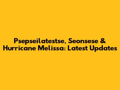 Psepseilatestse, Seonsese & Hurricane Melissa: Latest Updates