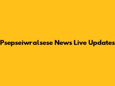 Psepseiwralsese News Live Updates