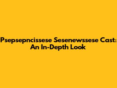 Psepsepncissese Sesenewssese Cast: An In-Depth Look