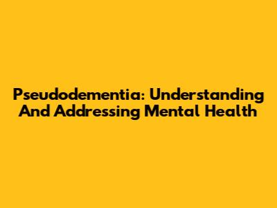 Pseudodementia: Understanding And Addressing Mental Health