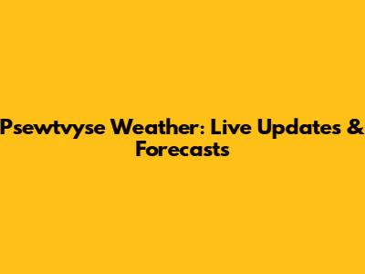 Psewtvyse Weather: Live Updates & Forecasts
