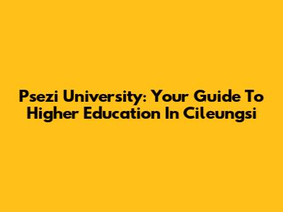 Psezi University: Your Guide To Higher Education In Cileungsi