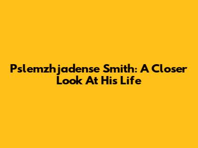 Pslemzhjadense Smith: A Closer Look At His Life