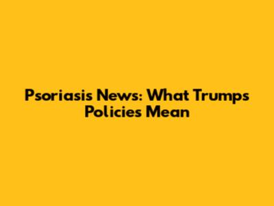 Psoriasis News: What Trump's Policies Mean