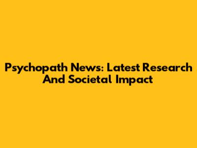 Psychopath News: Latest Research And Societal Impact