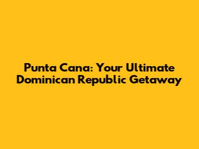 Punta Cana: Your Ultimate Dominican Republic Getaway