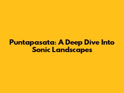 Puntapasata: A Deep Dive Into Sonic Landscapes