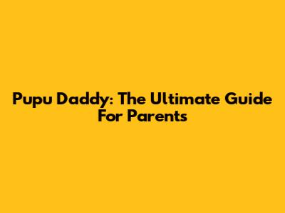 Pupu Daddy: The Ultimate Guide For Parents