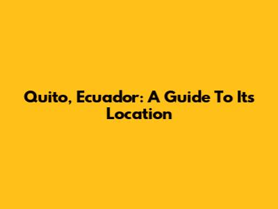 Quito, Ecuador: A Guide To Its Location