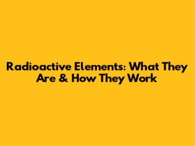 Radioactive Elements: What They Are & How They Work