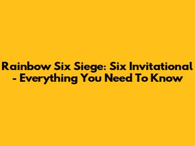 Rainbow Six Siege: Six Invitational - Everything You Need To Know