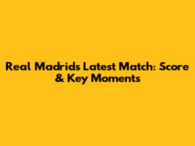 Real Madrid's Latest Match: Score & Key Moments
