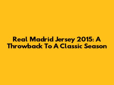 Real Madrid Jersey 2015: A Throwback To A Classic Season