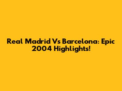 Real Madrid Vs Barcelona: Epic 2004 Highlights!
