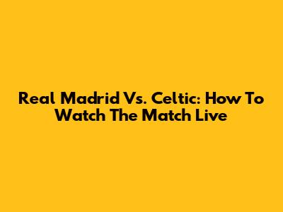 Real Madrid Vs. Celtic: How To Watch The Match Live