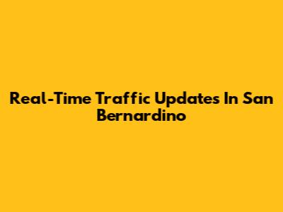 Real-Time Traffic Updates In San Bernardino