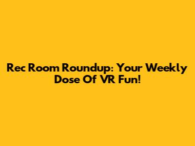 Rec Room Roundup: Your Weekly Dose Of VR Fun!