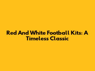 Red And White Football Kits: A Timeless Classic