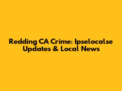 Redding CA Crime: Ipselocalse Updates & Local News