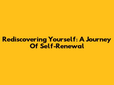 Rediscovering Yourself: A Journey Of Self-Renewal