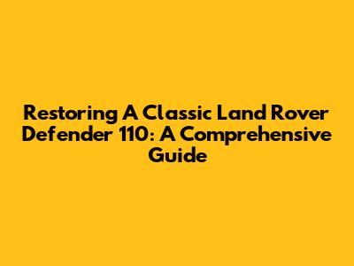Restoring A Classic Land Rover Defender 110: A Comprehensive Guide