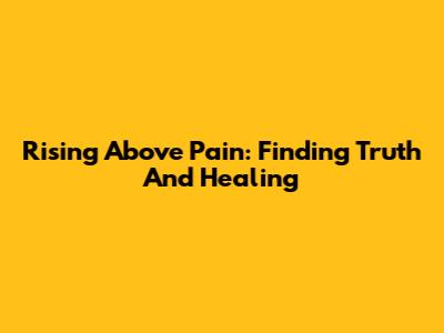 Rising Above Pain: Finding Truth And Healing