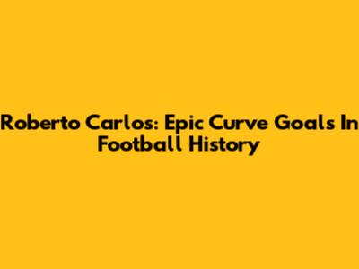 Roberto Carlos: Epic Curve Goals In Football History