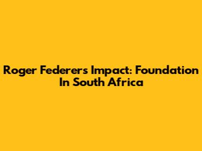 Roger Federer's Impact: Foundation In South Africa