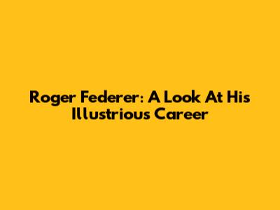 Roger Federer: A Look At His Illustrious Career
