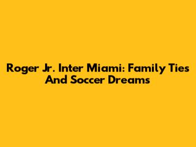 Roger Jr. Inter Miami: Family Ties And Soccer Dreams